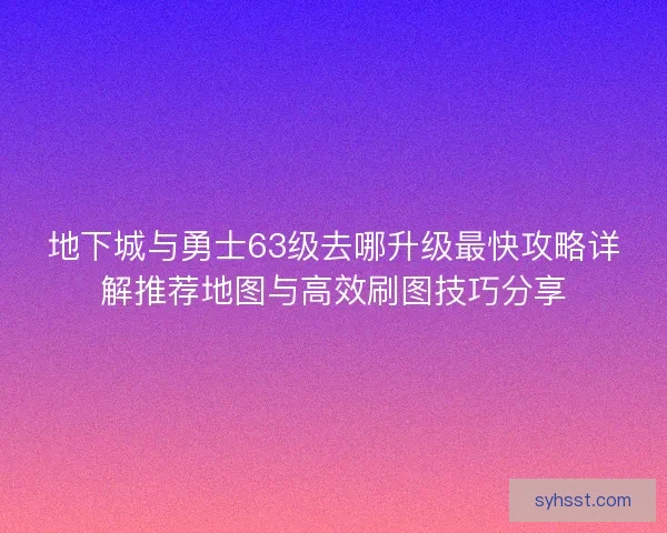 地下城与勇士63级去哪升级最快攻略详解推荐地图与高效刷图技巧分享