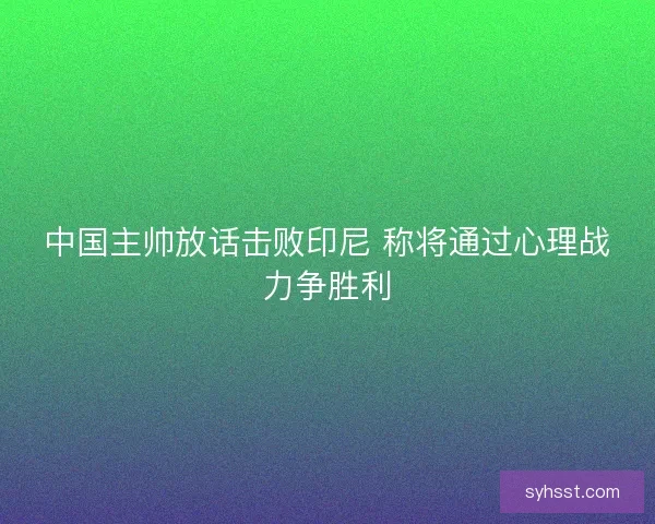 中国主帅放话击败印尼 称将通过心理战力争胜利
