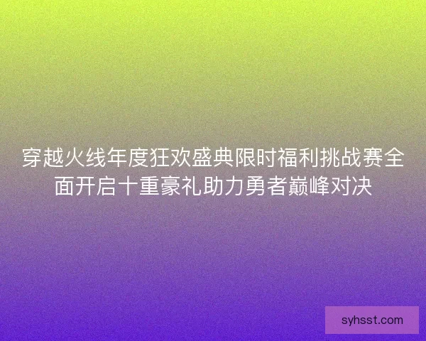 穿越火线年度狂欢盛典限时福利挑战赛全面开启十重豪礼助力勇者巅峰对决