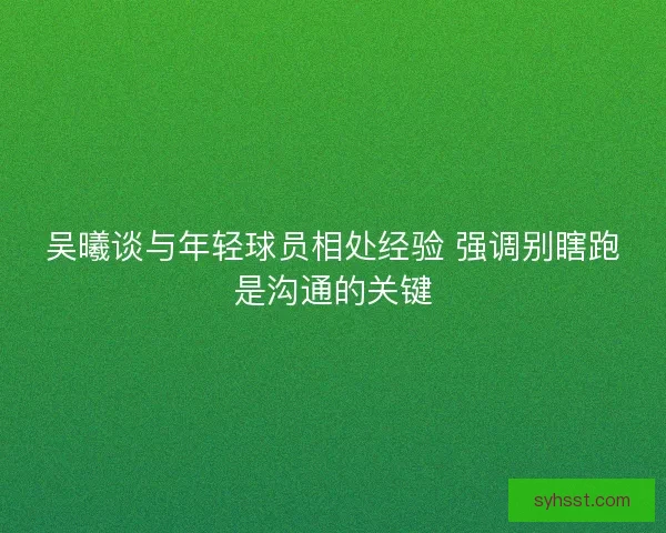 吴曦谈与年轻球员相处经验 强调别瞎跑是沟通的关键