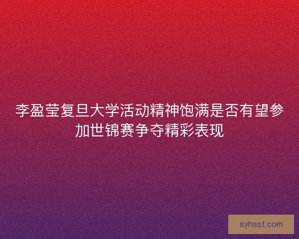 李盈莹复旦大学活动精神饱满是否有望参加世锦赛争夺精彩表现