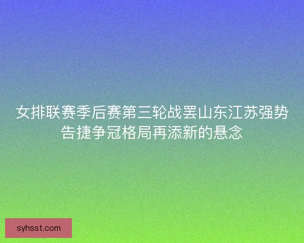 女排联赛季后赛第三轮战罢山东江苏强势告捷争冠格局再添新的悬念