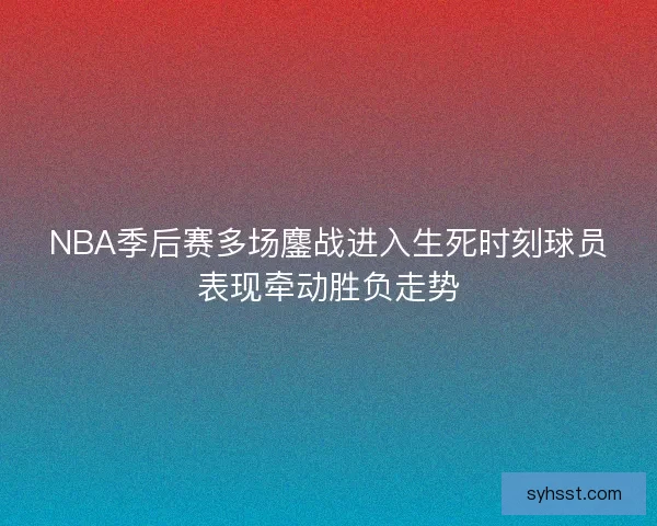 NBA季后赛多场鏖战进入生死时刻球员表现牵动胜负走势