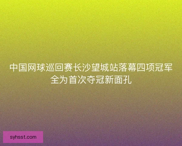 中国网球巡回赛长沙望城站落幕四项冠军全为首次夺冠新面孔